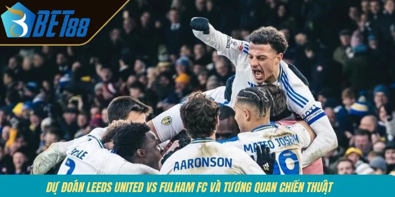 Dự đoán Leeds United vs Fulham FC và tương quan chiến thuật 